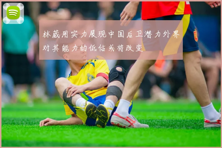 林葳用实力展现中国后卫潜力外界对其能力的低估或将改变