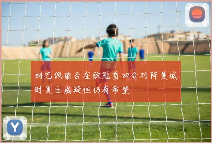 姆巴佩能否在欧冠首回合对阵曼城时复出成疑但仍有希望