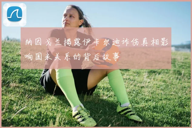 纳因戈兰揭露伊卡尔迪诈伤真相影响国米关系的背后故事