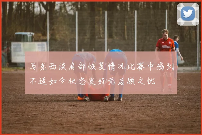 马克西谈肩部恢复情况比赛中感到不适如今状态良好无后顾之忧
