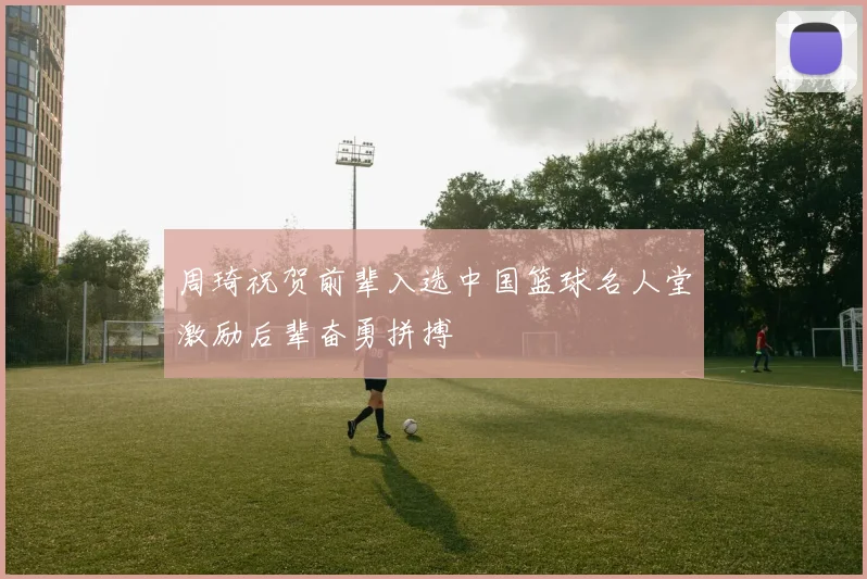 周琦祝贺前辈入选中国篮球名人堂激励后辈奋勇拼搏