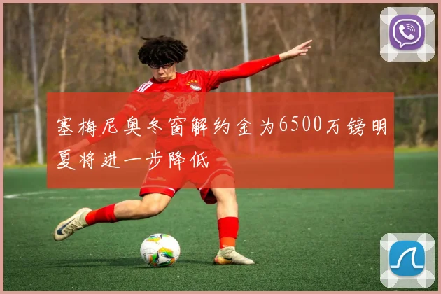 塞梅尼奥冬窗解约金为6500万镑明夏将进一步降低