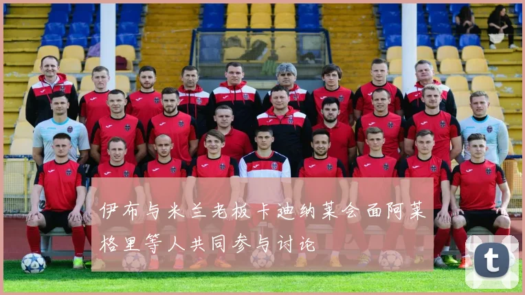 伊布与米兰老板卡迪纳莱会面阿莱格里等人共同参与讨论