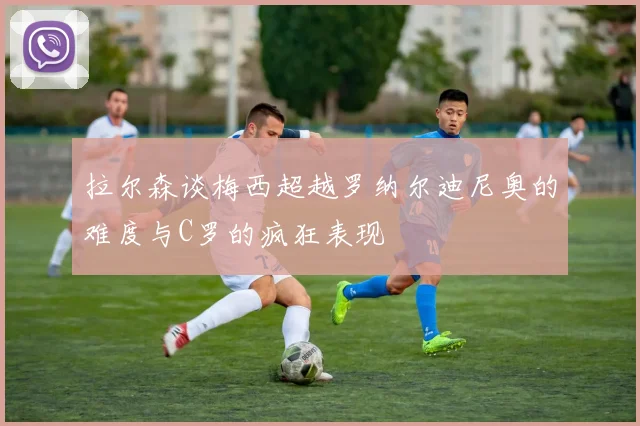 拉尔森谈梅西超越罗纳尔迪尼奥的难度与C罗的疯狂表现