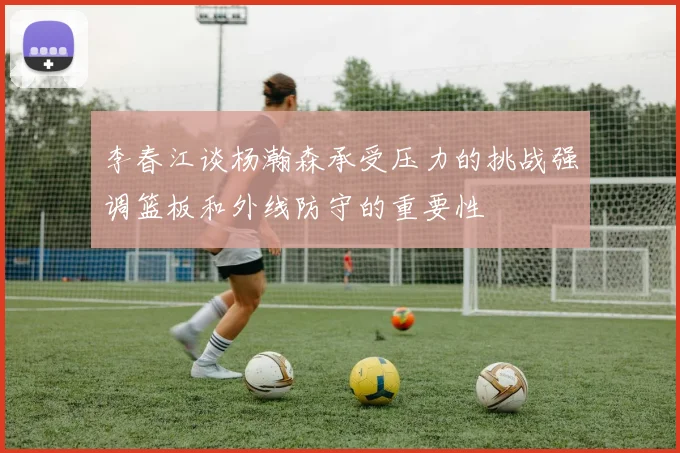 李春江谈杨瀚森承受压力的挑战强调篮板和外线防守的重要性