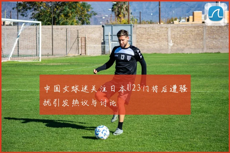 中国女球迷关注日本U23门将后遭骚扰引发热议与讨论