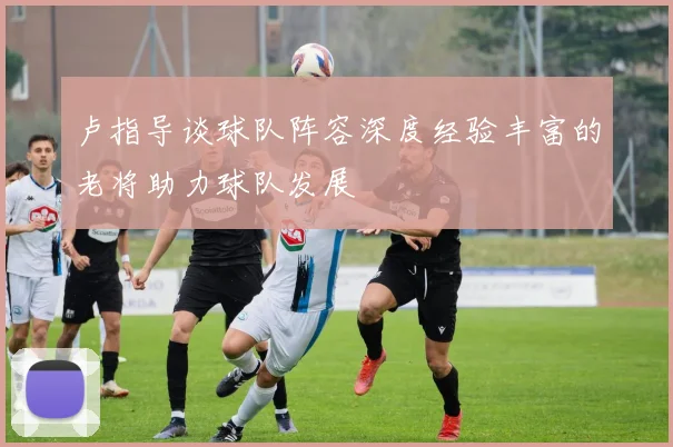 卢指导谈球队阵容深度经验丰富的老将助力球队发展