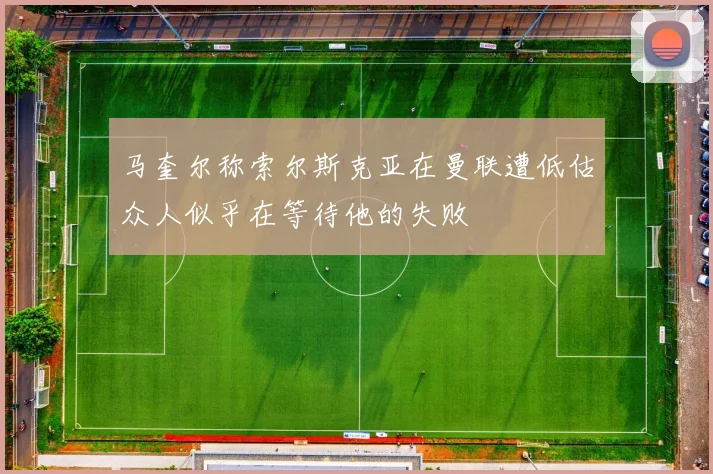 马奎尔称索尔斯克亚在曼联遭低估众人似乎在等待他的失败