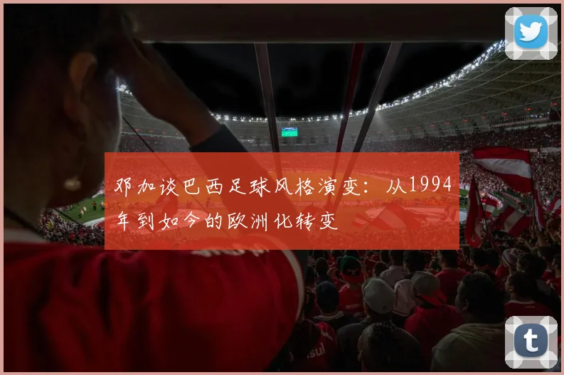 邓加谈巴西足球风格演变：从1994年到如今的欧洲化转变