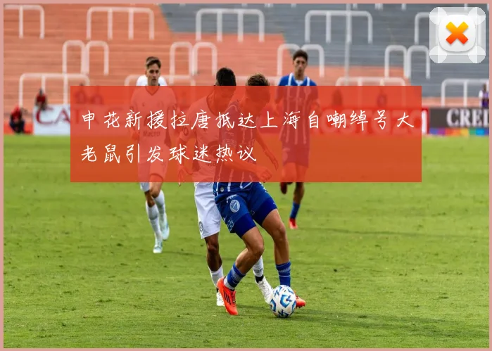申花新援拉唐抵达上海自嘲绰号大老鼠引发球迷热议