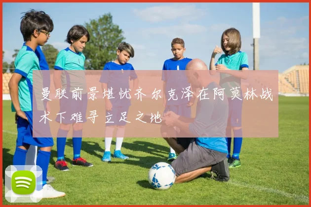 曼联前景堪忧齐尔克泽在阿莫林战术下难寻立足之地