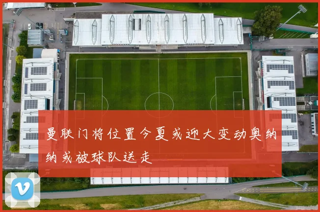 曼联门将位置今夏或迎大变动奥纳纳或被球队送走