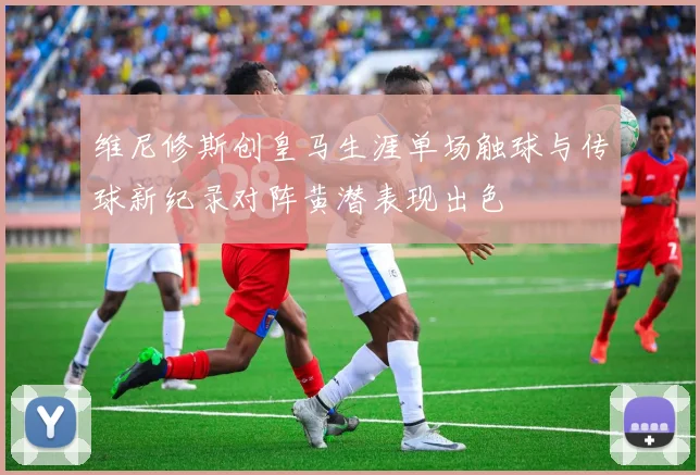 维尼修斯创皇马生涯单场触球与传球新纪录对阵黄潜表现出色