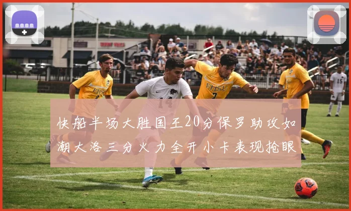 快船半场大胜国王20分保罗助攻如潮大洛三分火力全开小卡表现抢眼