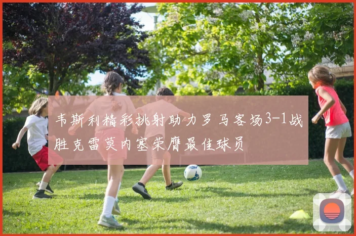韦斯利精彩挑射助力罗马客场3-1战胜克雷莫内塞荣膺最佳球员