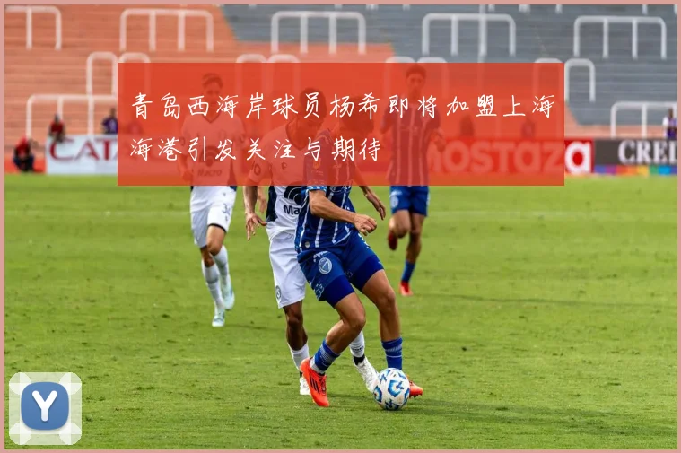 青岛西海岸球员杨希即将加盟上海海港引发关注与期待