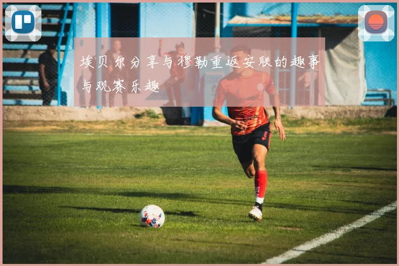 埃贝尔分享与穆勒重返安联的趣事与观赛乐趣